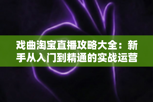 戏曲淘宝直播攻略大全：新手从入门到精通的实战运营指南