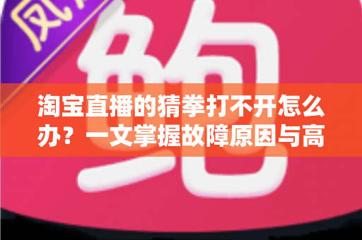 淘宝直播的猜拳打不开怎么办？一文掌握故障原因与高效解决全攻略