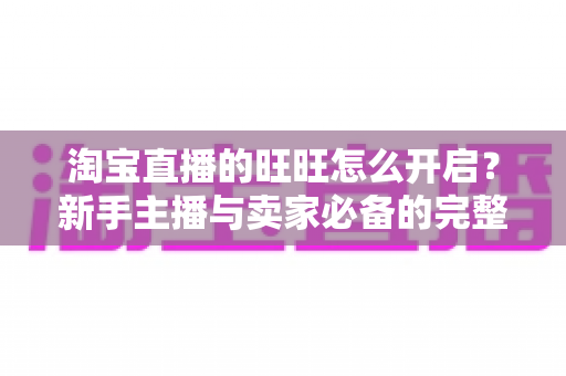 淘宝直播的旺旺怎么开启?新手主播与卖家必备的完整设置教程与实操指南 淘宝直播的旺旺怎么开启?新手主播与卖家必备的完整设置教程与实操指南