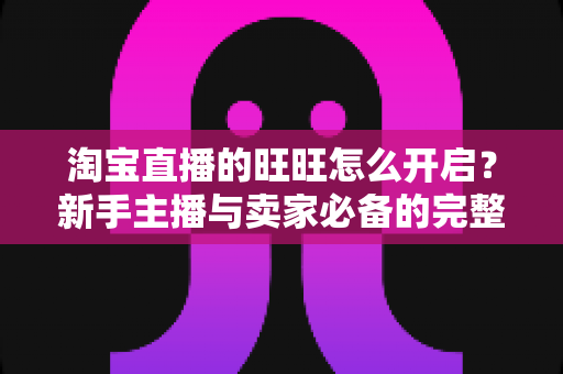 淘宝直播的旺旺怎么开启?新手主播与卖家必备的完整设置教程与实操指南 淘宝直播的旺旺怎么开启?新手主播与卖家必备的完整设置教程与实操指南