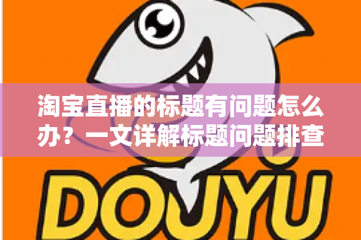 淘宝直播的标题有问题怎么办?一文详解标题问题排查、修改与优化全攻略 淘宝直播的标题有问题怎么办?一文详解标题问题排查、修改与优化全攻略
