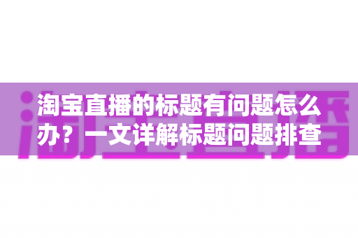淘宝直播的标题有问题怎么办?一文详解标题问题排查、修改与优化全攻略 淘宝直播的标题有问题怎么办?一文详解标题问题排查、修改与优化全攻略
