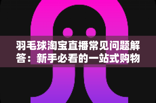 羽毛球淘宝直播常见问题解答:新手必看的一站式购物指南 羽毛球淘宝直播常见问题解答:新手必看的一站式购物指南