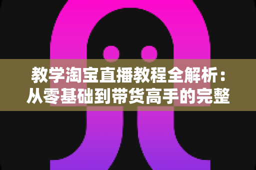 教学淘宝直播教程全解析:从零基础到带货高手的完整实战指南 教学淘宝直播教程全解析:从零基础到带货高手的完整实战指南