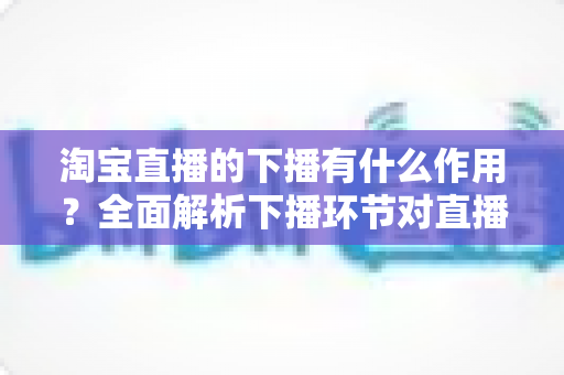 淘宝直播的下播有什么作用？全面解析下播环节对直播间流量、权重与粉丝运营的重要影响