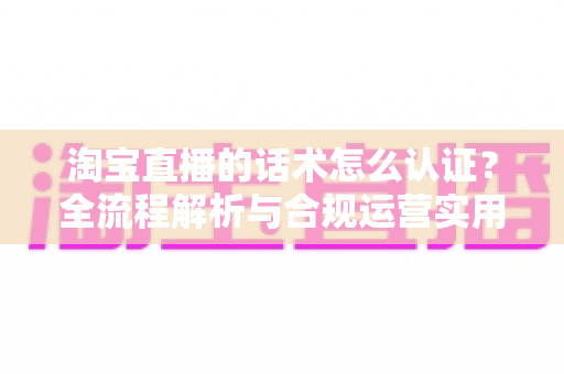 淘宝直播的话术怎么认证？全流程解析与合规运营实用指南