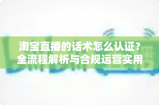 淘宝直播的话术怎么认证？全流程解析与合规运营实用指南