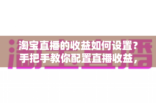 淘宝直播的收益如何设置？手把手教你配置直播收益，轻松开启带货赚钱之旅
