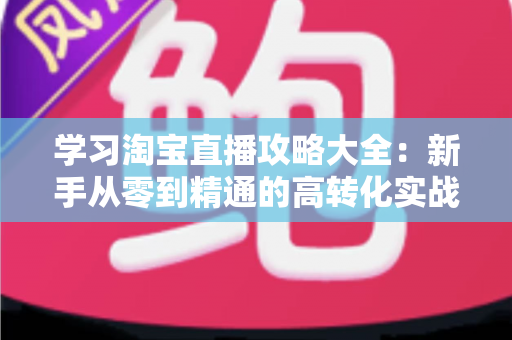 学习淘宝直播攻略大全：新手从零到精通的高转化实战指南