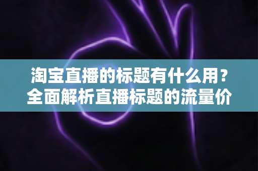 淘宝直播的标题有什么用？全面解析直播标题的流量价值与优化策略