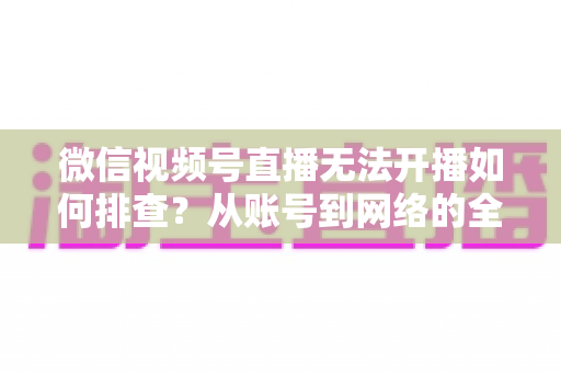 微信视频号直播无法开播如何排查?从账号到网络的全流程排查指南与实用解决方案 微信视频号直播无法开播如何排查?从账号到网络的全流程排查指南与实用解决方案