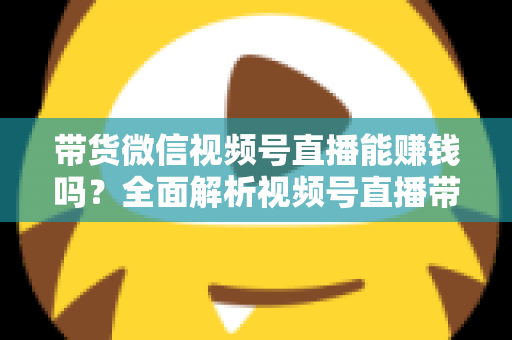 带货微信视频号直播能赚钱吗？全面解析视频号直播带货的赚钱机会、变现模式与实战策略