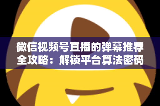 微信视频号直播的弹幕推荐全攻略:解锁平台算法密码,让直播间人气与转化双增长的实战指南 微信视频号直播的弹幕推荐全攻略:解锁平台算法密码,让直播间人气与转化双增长的实战指南