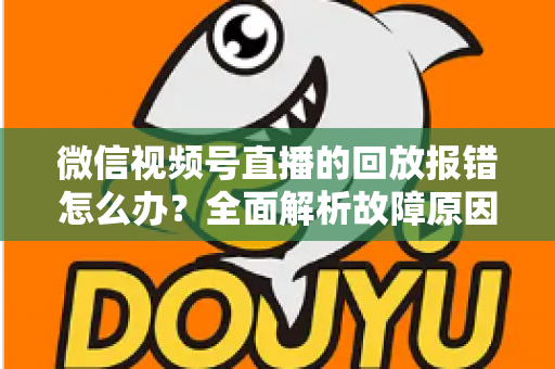 微信视频号直播的回放报错怎么办？全面解析故障原因与高效解决指南