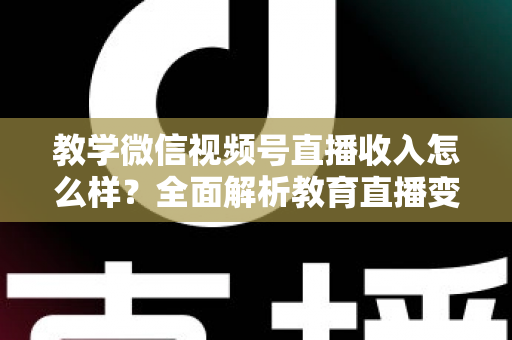 教学微信视频号直播收入怎么样？全面解析教育直播变现潜力与实操指南