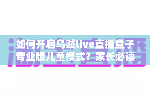 如何开启乌贼live直播盒子专业版儿童模式?家长必读的完整设置指南与实用技巧 如何开启乌贼live直播盒子专业版儿童模式?家长必读的完整设置指南与实用技巧