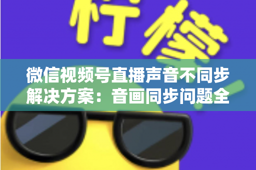 微信视频号直播声音不同步解决方案：音画同步问题全解析与实用修复指南