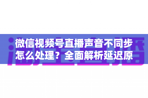 微信视频号直播声音不同步怎么处理？全面解析延迟原因与实用解决方案