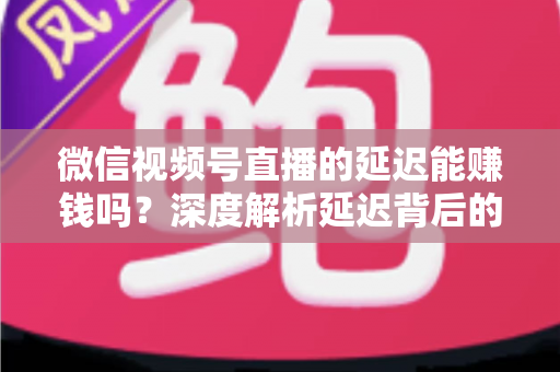 微信视频号直播的延迟能赚钱吗？深度解析延迟背后的变现真相与实操赚钱指南