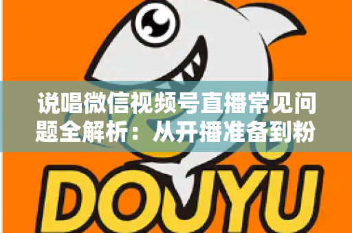 说唱微信视频号直播常见问题全解析：从开播准备到粉丝变现的一站式实战指南