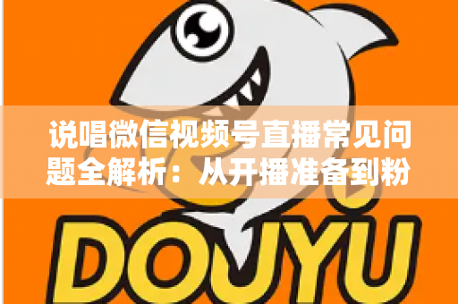 说唱微信视频号直播常见问题全解析：从开播准备到粉丝变现的一站式实战指南