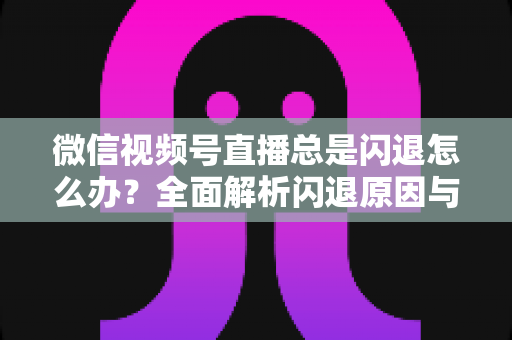 微信视频号直播总是闪退怎么办？全面解析闪退原因与高效解决指南