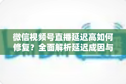 微信视频号直播延迟高如何修复？全面解析延迟成因与高效解决方案指南