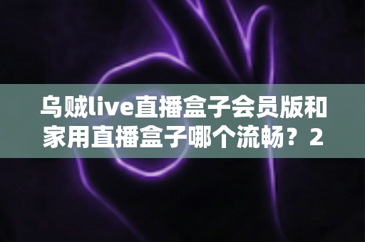 乌贼live直播盒子会员版和家用直播盒子哪个流畅？2024最全流畅度对比评测与选购指南