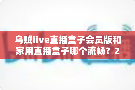 乌贼live直播盒子会员版和家用直播盒子哪个流畅？2024最全流畅度对比评测与选购指南