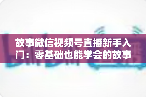 故事微信视频号直播新手入门：零基础也能学会的故事化直播实战指南