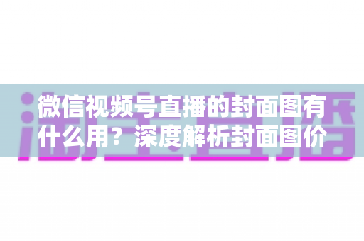 微信视频号直播的封面图有什么用？深度解析封面图价值与优化全攻略