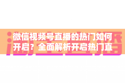 微信视频号直播的热门如何开启?全面解析开启热门直播的实操方法与涨粉技巧 微信视频号直播的热门如何开启?全面解析开启热门直播的实操方法与涨粉技巧