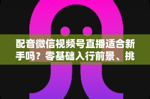 配音微信视频号直播适合新手吗？零基础入行前景、挑战与实操攻略一文讲透