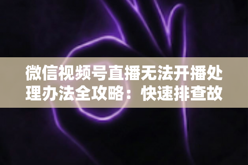 微信视频号直播无法开播处理办法全攻略:快速排查故障与高效恢复直播的实用指南 微信视频号直播无法开播处理办法全攻略:快速排查故障与高效恢复直播的实用指南
