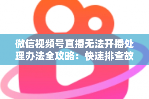 微信视频号直播无法开播处理办法全攻略：快速排查故障与高效恢复直播的实用指南