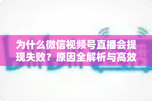 为什么微信视频号直播会提现失败？原因全解析与高效解决方案指南