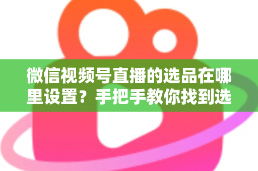 微信视频号直播的选品在哪里设置？手把手教你找到选品入口与全流程设置攻略