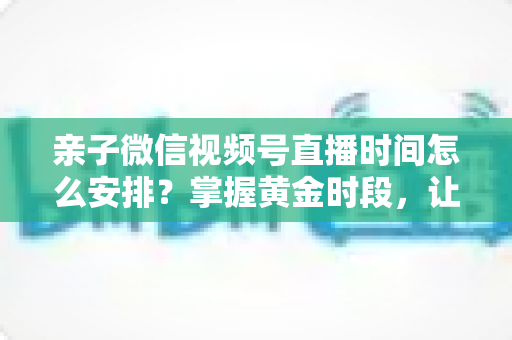 亲子微信视频号直播时间怎么安排?掌握黄金时段,让流量与互动双丰收 亲子微信视频号直播时间怎么安排?掌握黄金时段,让流量与互动双丰收
