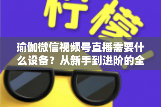 瑜伽微信视频号直播需要什么设备?从新手到进阶的全套设备清单与实用指南 瑜伽微信视频号直播需要什么设备?从新手到进阶的全套设备清单与实用指南