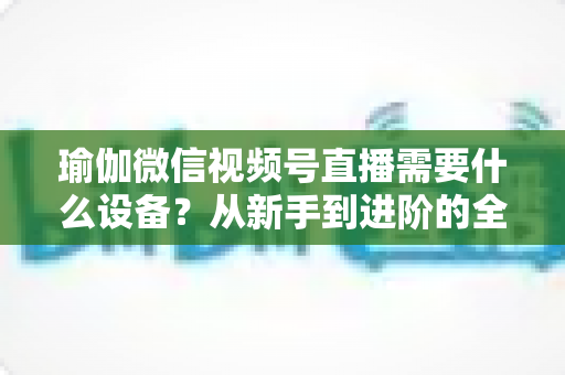 瑜伽微信视频号直播需要什么设备?从新手到进阶的全套设备清单与实用指南 瑜伽微信视频号直播需要什么设备?从新手到进阶的全套设备清单与实用指南