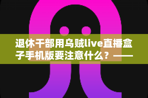 退休干部用乌贼live直播盒子手机版要注意什么?——退休人群安全观看直播的全方位实用指南 退休干部用乌贼live直播盒子手机版要注意什么?——退休人群安全观看直播的全方位实用指南