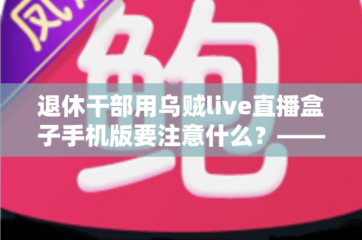 退休干部用乌贼live直播盒子手机版要注意什么?——退休人群安全观看直播的全方位实用指南 退休干部用乌贼live直播盒子手机版要注意什么?——退休人群安全观看直播的全方位实用指南