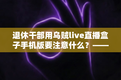 退休干部用乌贼live直播盒子手机版要注意什么？——退休人群安全观看直播的全方位实用指南
