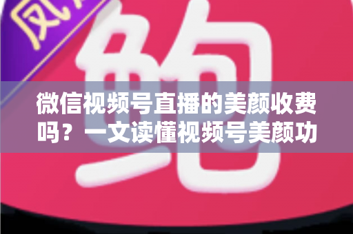 微信视频号直播的美颜收费吗？一文读懂视频号美颜功能、使用方法与常见误区