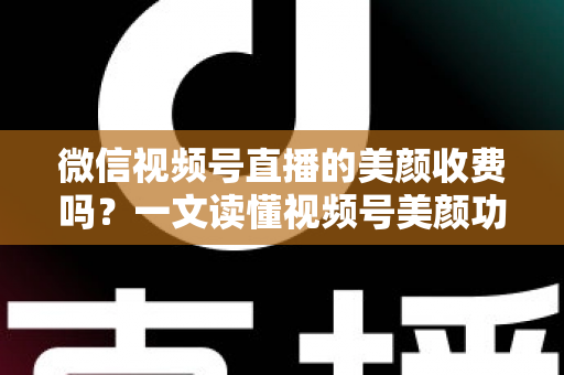 微信视频号直播的美颜收费吗？一文读懂视频号美颜功能、使用方法与常见误区