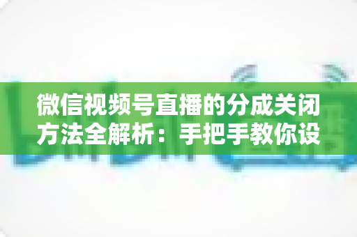 微信视频号直播的分成关闭方法全解析：手把手教你设置步骤与避坑指南