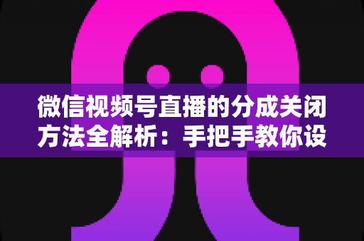 微信视频号直播的分成关闭方法全解析：手把手教你设置步骤与避坑指南