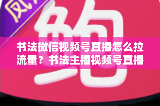书法微信视频号直播怎么拉流量？书法主播视频号直播引流涨粉全攻略