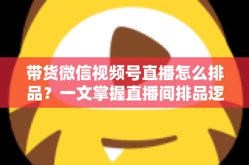 带货微信视频号直播怎么排品？一文掌握直播间排品逻辑、节奏设计与实战技巧
