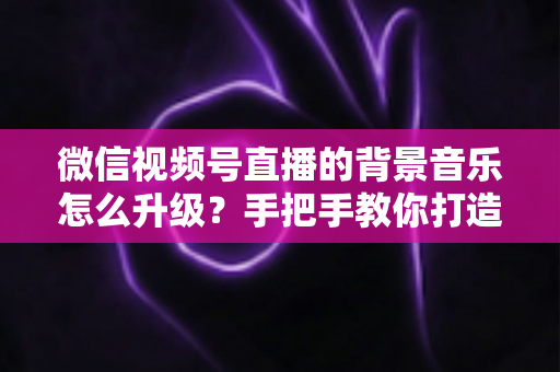 微信视频号直播的背景音乐怎么升级？手把手教你打造高品质直播间音效的完整攻略